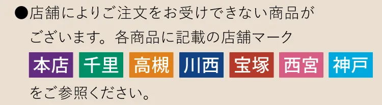 ●店舗によりご注文をお受けできない商品がございます。各商品に記載の店舗マーク「本店」「千里」「高槻」「川西」「宝塚」「西宮」「神戸」をご参照ください。