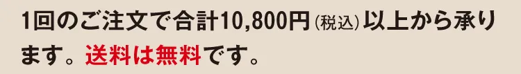 1回のご注文で合計10,800円（税込）以上から承ります。 送料は無料です。
