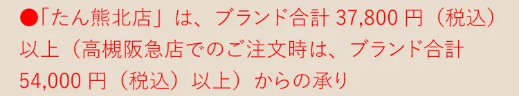 ●「たん熊北店」は、各ブランド合計37,800円（税込）以上（高槻阪急店でのご注文時は、ブランド合計54,000円（税込）以上）からの承り