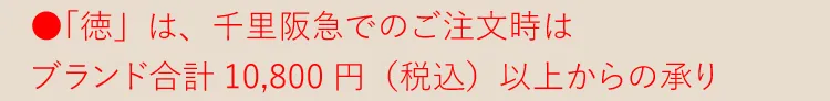 ●「徳」は千里阪急でのご注文時はブランド合計10,800円（税込） 以上からの承り