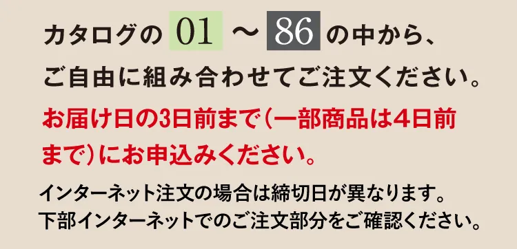 カタログの「01」～「86」の中から、ご自由に組み合わせてご注文ください。お届け日の3日前までにお申込みください。インターネット注文の場合は締切日が異なります。下部インターネットでのご注文部分をご確認ください。