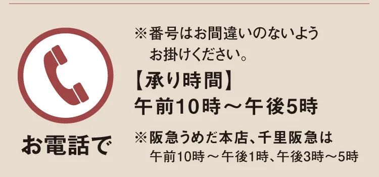 【お電話で】※番号はお間違いのないようお掛けください。【承り時間】午前10時～午後5時「阪急うめだ本店」午前10時～午後1時、午後3時～5時