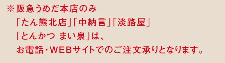 ※阪急うめだ本店のみ「たん熊北店」「中納言」「淡路屋」「とんかつ まい泉」は、お電話・WEBサイトでのご注文承りとなります。