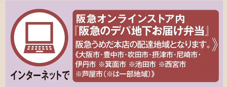【インターネットで】 阪急オンラインストア内『阪急のデパ地下お届け弁当』 阪急うめだ本店の配達地域となります。《大阪市・豊中市・吹田市・尼崎市・伊丹市 ※箕面市 ※池田市 ※西宮市 ※芦屋市（※は一部地域）》