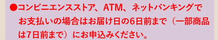 ●コンビニエンスストア、ATM、ネットバンキングでお支払いの場合はお届け日の6日前までにお申込みください。