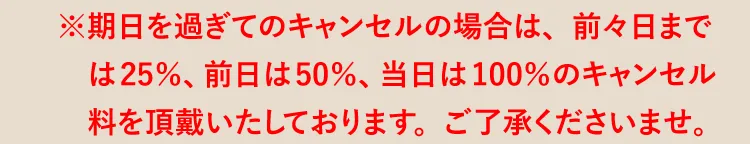 ※期日を過ぎてのキャンセルの場合は、前々日までは25％、前日は50％、当日は100％のキャンセル料を頂戴いたしております。ご了承くださいませ。