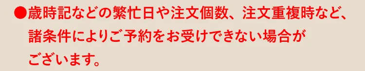 ●歳時記などの繁忙日や注文個数、注文重複時など、諸条件によりご予約をお受けできない場合がございます。
