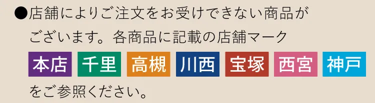 ●店舗によりご注文をお受けできない商品がございます。各商品に記載の店舗マーク「本店」「千里」「高槻」「川西」「宝塚」「西宮」「神戸」をご参照ください。