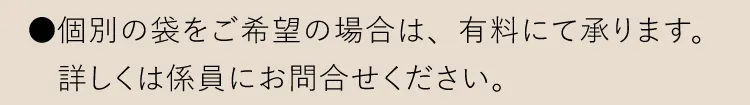 ●個別の袋をご希望の場合は、有料にて承ります。詳しくは係員にお問合せください。