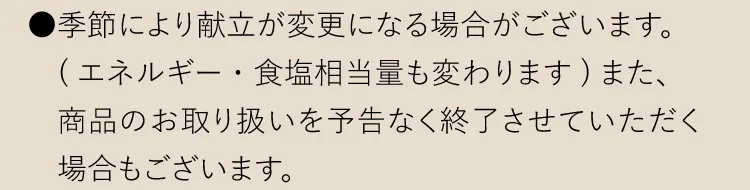 ●季節により献立が変更になる場合がございます。（エネルギー・食塩相当量も変わります）また、商品のお取り扱いを予告なく終了させていただく場合もございます。