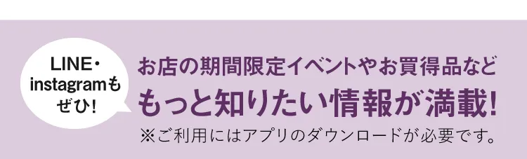 【LINE・instagramもぜひ！】お店の期間限定イベントやお買得品などもっと知りたい情報が満載！※ご利用にはアプリのダウンロードが必要です。