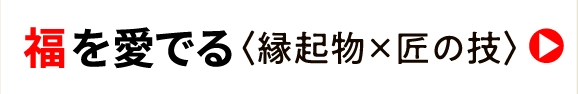 福 を愛でる〈縁起物×匠の技〉
