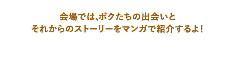 会場では、ボクたちの出会いとそれからのストーリーをマンガで紹介するよ！