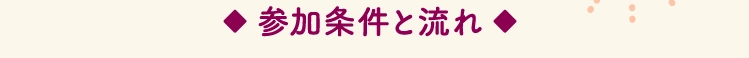 ◆ 参加条件と流れ ◆