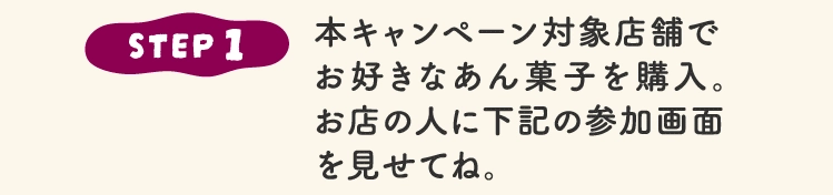 STEP 1本キャンペーン対象店舗で
							お好きなあん菓子を購入。
							お店の人に下記の参加画面
							を見せてね。