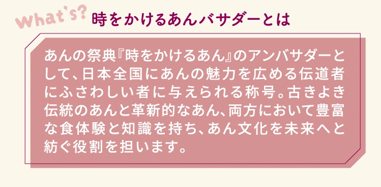 時をかけるあんバサダーとはあんの祭典『時をかけるあん』のアンバサダーとして、日本全国にあんの魅力を広める伝道者にふさわしい者に与えられる称号。古きよき伝統のあんと革新的なあん、両方において豊富な食体験と知識を持ち、あん文化を未来へと紡ぐ役割を担います。