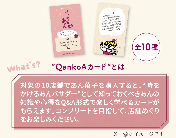 “QankoAカード”とは対象の10店舗であん菓子を購入すると、“時をかけるあんバサダー”として知っておくべきあんの知識や心得をQ&A形式で楽しく学べるカードがもらえます。コンプリートを目指して、店舗めぐりをお楽しみください。