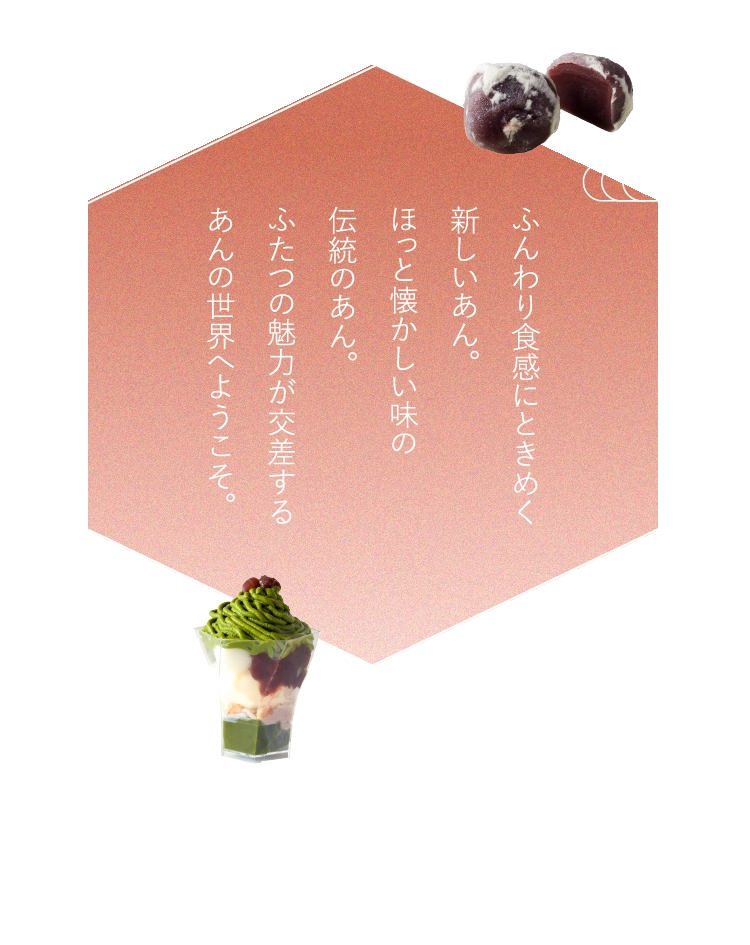 ふんわり食感にときめく新しいあん。ほっと懐かしい味の伝統のあん。ふたつの魅力が交差するあんの世界へようこそ。