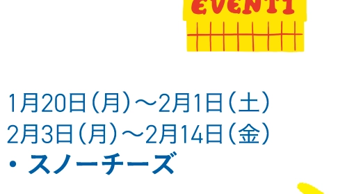 1月20日（月）〜2月1日（土）
                                        2月3日（月）〜2月14日（金）
                                        ・ スノーチーズ