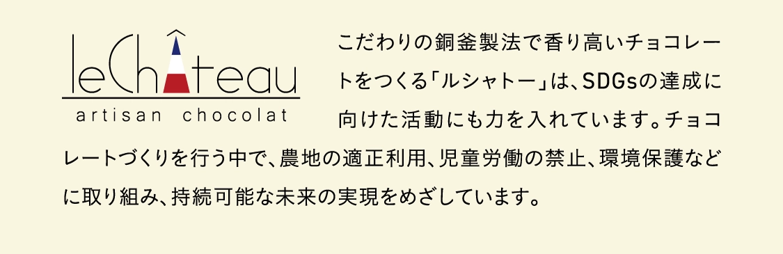 こだわりの銅釜製法で香り高いチョコレートをつくる「ルシャトー」は、SDGsの達成に向けた活動にも力を入れています。チョコレートづくりを行う中で、農地の適正利用、児童労働の禁止、環境保護などに取り組み、持続可能な未来の実現をめざしています。