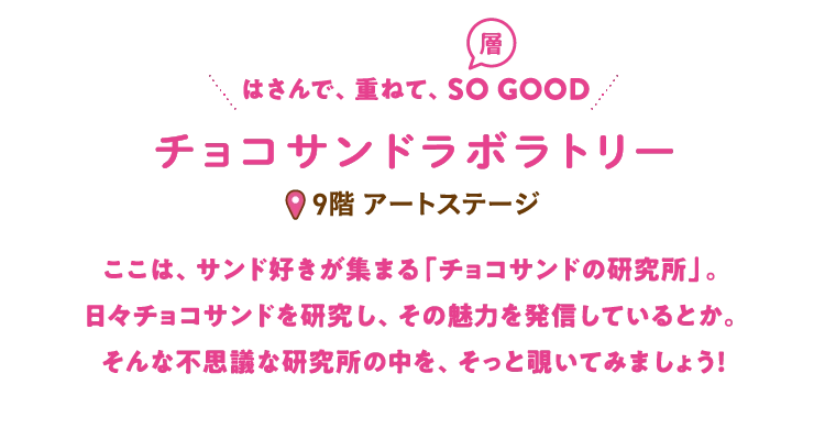 ここは、サンド好きが集まる「チョコサンドの研究所」。
                                日々チョコサンドを研究し、その魅力を発信しているとか。
                                そんな不思議な研究所の中を、そっと覗いてみましょう！