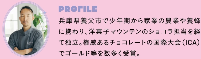 兵庫県養父市で少年期から家業の農業や養蜂に携わり、洋菓子マウンテンのショコラ担当を経て独立。権威あるチョコレートの国際大会（ICA）でゴールド等を数多く受賞。