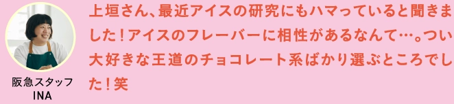 上垣さん、最近アイスの研究にもハマっていると聞きました！アイスのフレーバーに相性があるなんて…。つい大好きな王道のチョコレート系ばかり選ぶところでした！笑