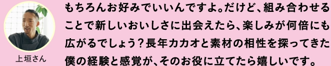 もちろんお好みでいいんですよ。だけど、組み合わせることで新しいおいしさに出会えたら、楽しみが何倍にも広がるでしょう？長年カカオと素材の相性を探ってきた僕の経験と感覚が、そのお役に立てたら嬉しいです。