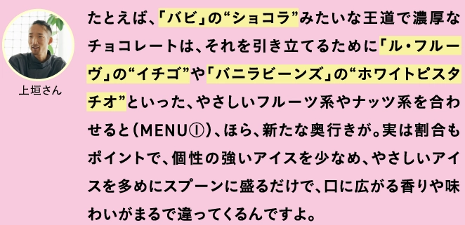 たとえば、「バビ」の“ショコラ”みたいな王道で濃厚なチョコレートは、それを引き立てるために「ル・フルーヴ」の“イチゴ”や「バニラビーンズ」の“ホワイトピスタチオ”といった、やさしいフルーツ系やナッツ系を合わせると（MENU①）、ほら、新たな奥行きが。実は割合もポイントで、個性の強いアイスを少なめ、やさしいアイスを多めにスプーンに盛るだけで、口に広がる香りや味わいがまるで違ってくるんですよ。