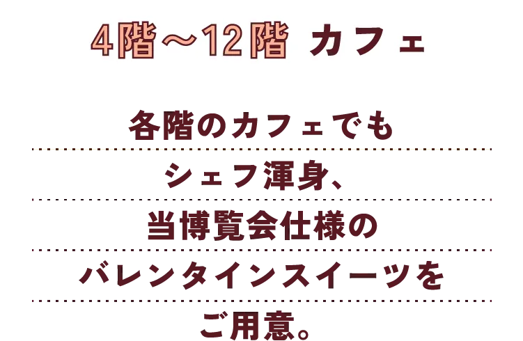 4階〜12階 カフェ 各階のカフェでもシェフ渾身、当博覧会仕様のバレンタインスイーツをご用意。