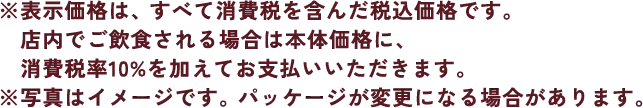 ※表示価格は、すべて消費税を含んだ税込価格です。店内でご飲食される場合は本体価格に、消費税率10%を加えてお支払いいただきます。※写真はイメージです。パッケージが変更になる場合があります。