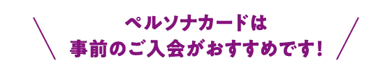 ペルソナカードは事前のご入会がおすすめです！