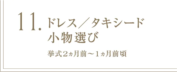 11 ドレス／タキシード小物選び 挙式2ヵ月前～1ヵ月前頃