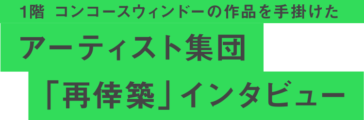  1階 コンコースウィンドーの作品を手掛けた アーティスト集団「再倖築」インタビュー