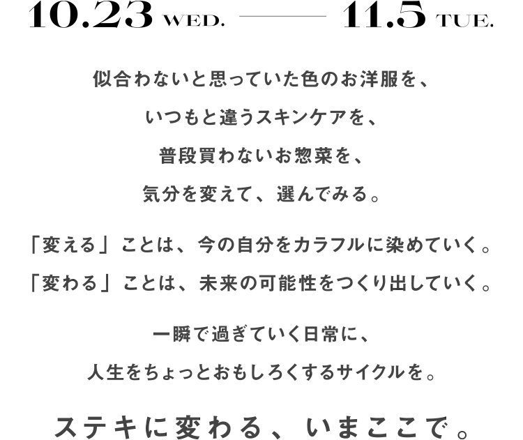 10.23 wed.〜11.5TUE. 似合わないと思っていた色のお洋服を、いつもと違うスキンケアを、普段買わないお惣菜を、気分を変えて、選んでみる。「変える」ことは、今の自分をカラフルに染めていく。「変わる」ことは、未来の可能性をつくり出していく。一瞬で過ぎていく日常に、人生をちょっとおもしろくするサイクルを。ステキに変わる、いまここで。