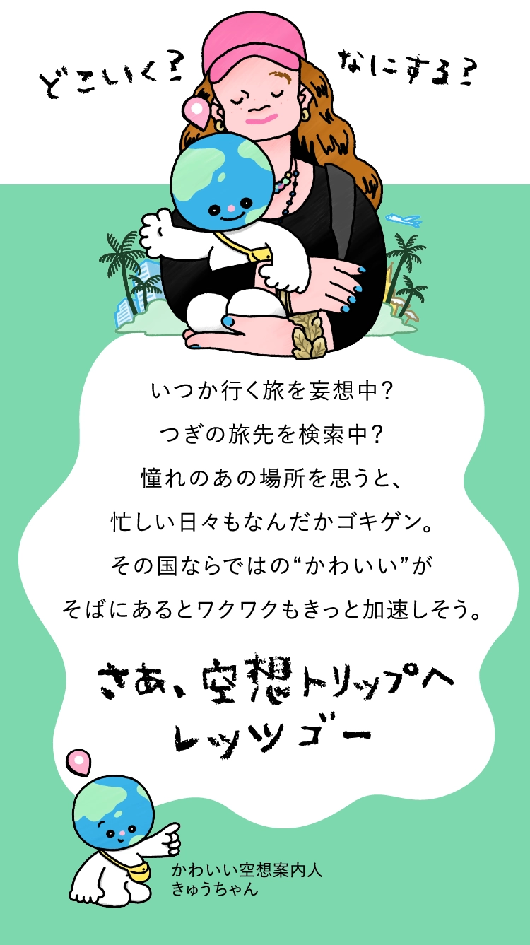 いつか行く旅を妄想中？
					つぎの旅先を検索中？
					憧れのあの場所を思うと、
					忙しい日々もなんだかゴキゲン。
					その国ならではの“かわいい”が
					そばにあるとワクワクもきっと加速しそう。さあ、空想トリップへ
					レッツ ゴー