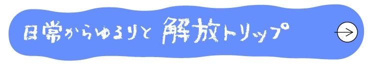 日常からゆるりと解放トリップへ