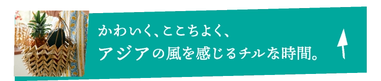 かわいく、ここちよく、アジアの風を感じるチルな時間。