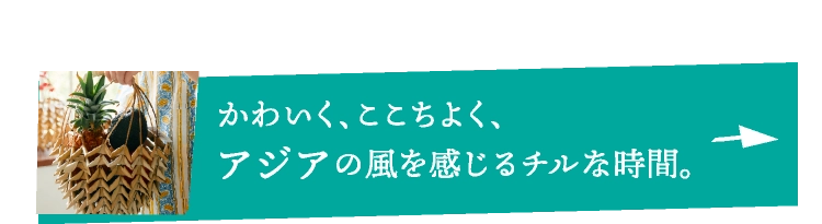 かわいく、ここちよく、アジアの風を感じるチルな時間。