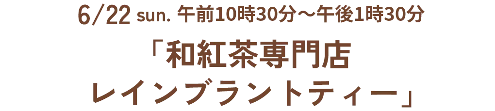 6/22 sun. 午前10時30分~午後1時30分「和紅茶専門店 レインブラントティー」