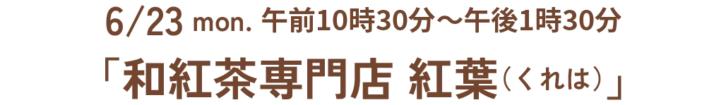 6/23 mon. 午前10時30分~午後1時30分「和紅茶専門店 紅葉(くれは)」