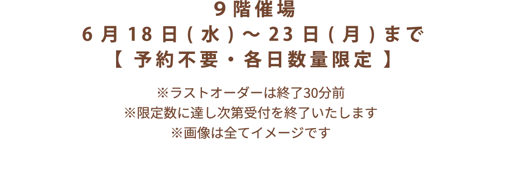 9階催場 6月18日(水)~23日(月)まで【 予約不要・各日数量限定 】※ラストオーダーは終了30分前 ※限定数に達し次第受付を終了いたします ※画像は全てイメージです