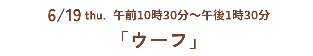 6/19 thu. 午前10時30分~午後1時30分「ウーフ」