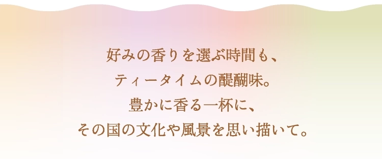 好みの香りを選ぶ時間も、ティータイムの醍醐味。豊かに香る一杯に、その国の文化や風景を思い描いて。