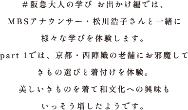 ＃阪急大人の学び お出かけ編では、MBSアナウンサー・松川浩子さんと一緒に様々な学びを体験します。part 1では、京都・西陣織の老舗にお邪魔してきもの選びと着付けを体験。美しいきものを着て和文化への興味もいっそう増したようです。