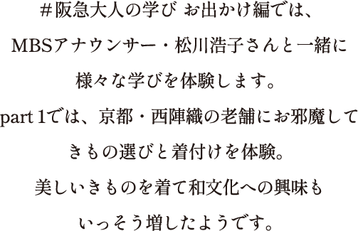 ＃阪急大人の学び お出かけ編では、MBSアナウンサー・松川浩子さんと一緒に様々な学びを体験します。part 1では、京都・西陣織の老舗にお邪魔してきもの選びと着付けを体験。美しいきものを着て和文化への興味もいっそう増したようです。