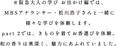 ＃阪急大人の学び お出かけ編では、MBSアナウンサー・松川浩子さんと一緒に様々な学びを体験します。part 2では、きものを着てお香選びを体験。和の香りは奥深く、魅力にあふれていました。