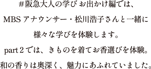 ＃阪急大人の学び お出かけ編では、MBSアナウンサー・松川浩子さんと一緒に様々な学びを体験します。part 2では、きものを着てお香選びを体験。和の香りは奥深く、魅力にあふれていました。