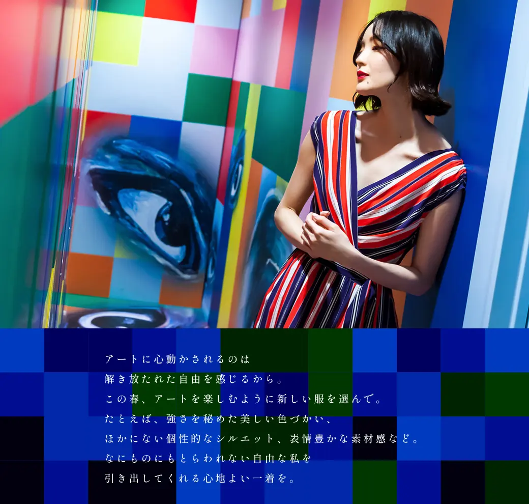 アートに心動かされるのは解き放たれた自由を感じるから。この春、アートを楽しむように新しい服を選んで。たとえば、強さを秘めた美しい色づかい、ほかにない個性的なシルエット、表情豊かな素材感など。なにものにもとらわれない自由な私を引き出してくれる心地よい一着を。