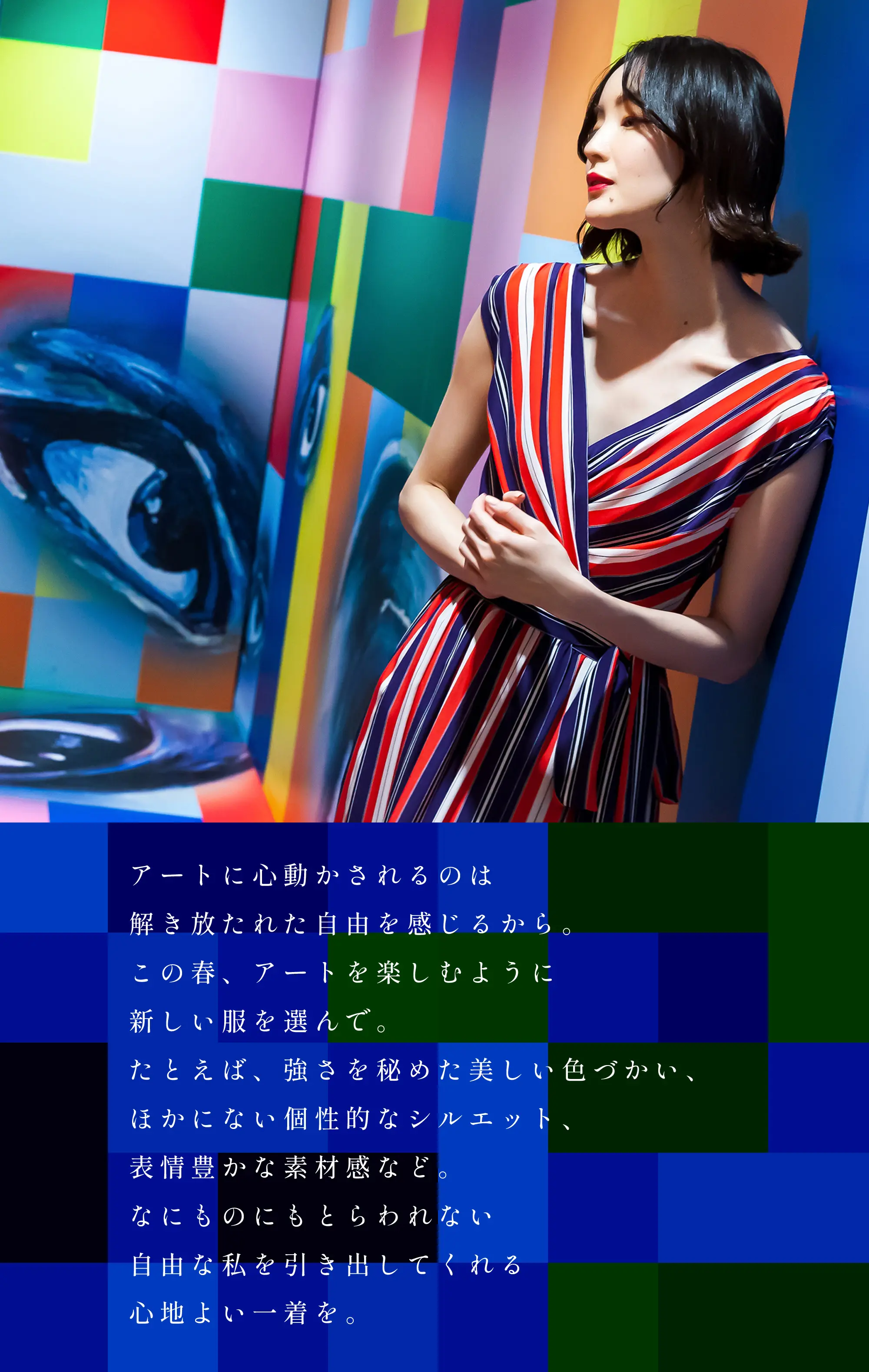 アートに心動かされるのは解き放たれた自由を感じるから。この春、アートを楽しむように新しい服を選んで。たとえば、強さを秘めた美しい色づかい、ほかにない個性的なシルエット、表情豊かな素材感など。なにものにもとらわれない自由な私を引き出してくれる心地よい一着を。